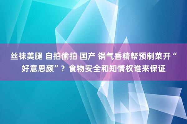 丝袜美腿 自拍偷拍 国产 锅气香精帮预制菜开“好意思颜”？食物安全和知情权谁来保证