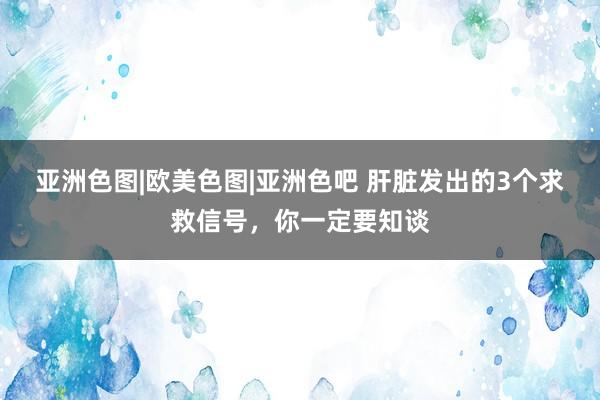 亚洲色图|欧美色图|亚洲色吧 肝脏发出的3个求救信号，你一定要知谈