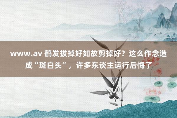 www.av 鹤发拔掉好如故剪掉好？这么作念造成“斑白头”，许多东谈主运行后悔了