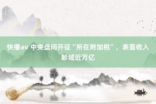 快播av 中央盘问开征“所在附加税”，表面收入畛域近万亿