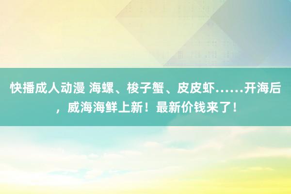 快播成人动漫 海螺、梭子蟹、皮皮虾……开海后，威海海鲜上新！最新价钱来了！