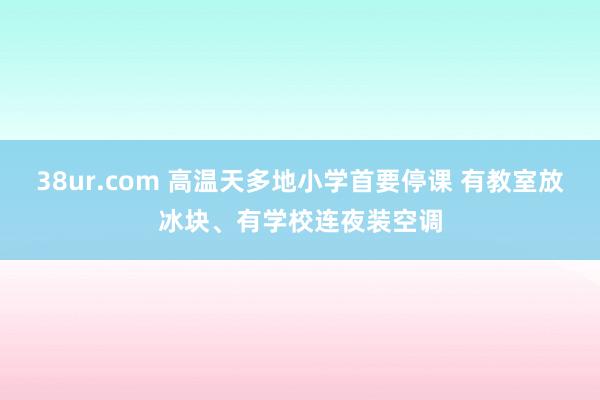 38ur.com 高温天多地小学首要停课 有教室放冰块、有学校连夜装空调