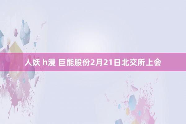 人妖 h漫 巨能股份2月21日北交所上会