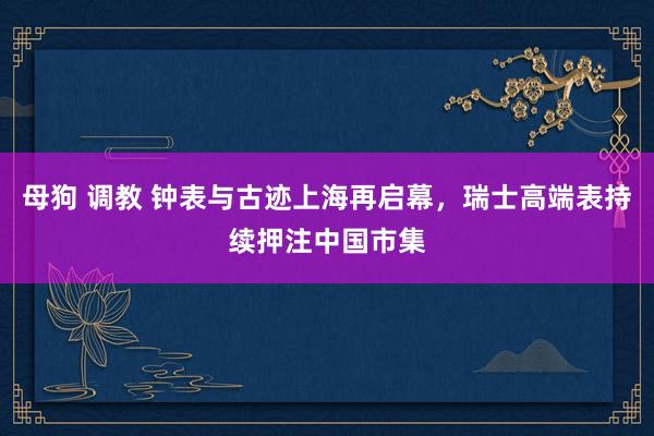 母狗 调教 钟表与古迹上海再启幕，瑞士高端表持续押注中国市集