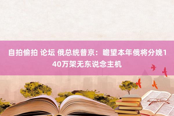 自拍偷拍 论坛 俄总统普京：瞻望本年俄将分娩140万架无东说念主机