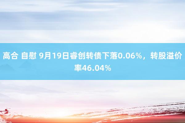 高合 自慰 9月19日睿创转债下落0.06%，转股溢价率46.04%