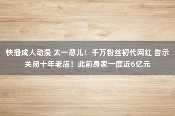 快播成人动漫 太一忽儿！千万粉丝初代网红 告示关闭十年老店！此前身家一度近6亿元