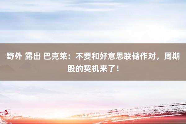 野外 露出 巴克莱：不要和好意思联储作对，周期股的契机来了！