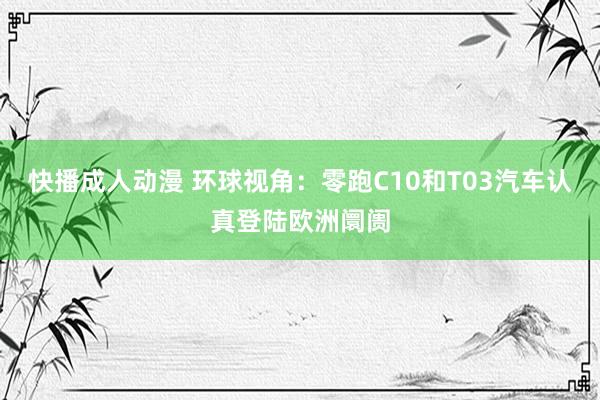 快播成人动漫 环球视角：零跑C10和T03汽车认真登陆欧洲阛阓