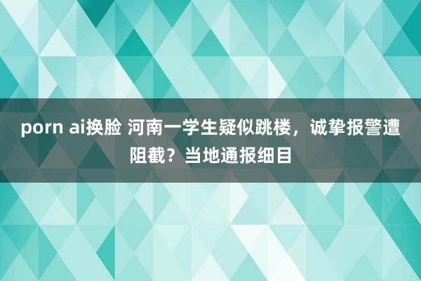 porn ai换脸 河南一学生疑似跳楼，诚挚报警遭阻截？当地通报细目