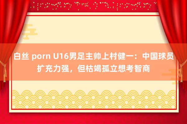 白丝 porn U16男足主帅上村健一：中国球员扩充力强，但枯竭孤立想考智商