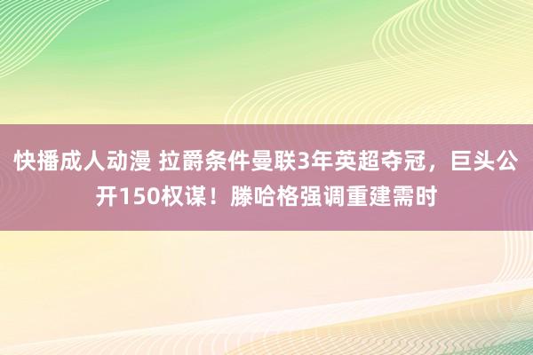 快播成人动漫 拉爵条件曼联3年英超夺冠，巨头公开150权谋！滕哈格强调重建需时