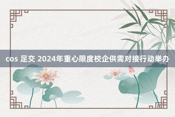 cos 足交 2024年重心限度校企供需对接行动举办