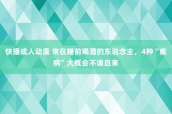 快播成人动漫 常在睡前喝酒的东说念主，4种“疾病”大概会不请自来