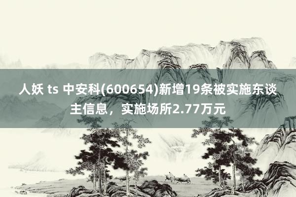 人妖 ts 中安科(600654)新增19条被实施东谈主信息，实施场所2.77万元