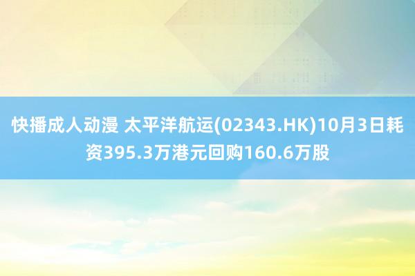 快播成人动漫 太平洋航运(02343.HK)10月3日耗资395.3万港元回购160.6万股