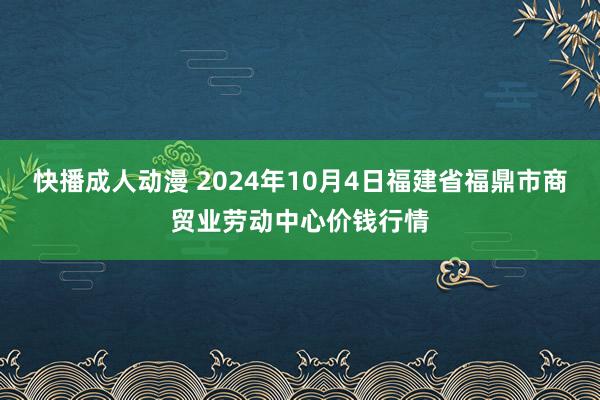 快播成人动漫 2024年10月4日福建省福鼎市商贸业劳动中心价钱行情