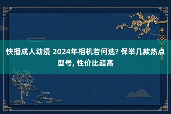 快播成人动漫 2024年相机若何选? 保举几款热点型号， 性价比超高