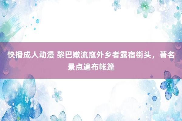 快播成人动漫 黎巴嫩流寇外乡者露宿街头，著名景点遍布帐篷