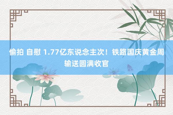 偷拍 自慰 1.77亿东说念主次！铁路国庆黄金周输送圆满收官