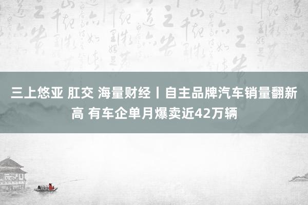 三上悠亚 肛交 海量财经丨自主品牌汽车销量翻新高 有车企单月爆卖近42万辆