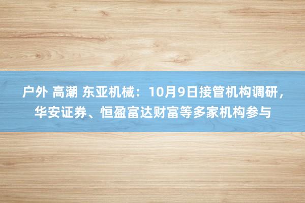 户外 高潮 东亚机械：10月9日接管机构调研，华安证券、恒盈富达财富等多家机构参与