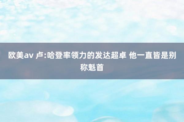 欧美av 卢:哈登率领力的发达超卓 他一直皆是别称魁首