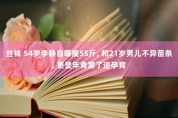 丝袜 54岁李静自曝瘦55斤， 和21岁男儿不异苗条， 更显年青罢了逆孕育