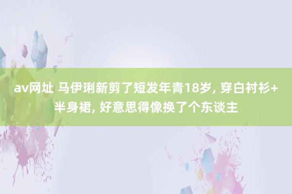 av网址 马伊琍新剪了短发年青18岁， 穿白衬衫+半身裙， 好意思得像换了个东谈主