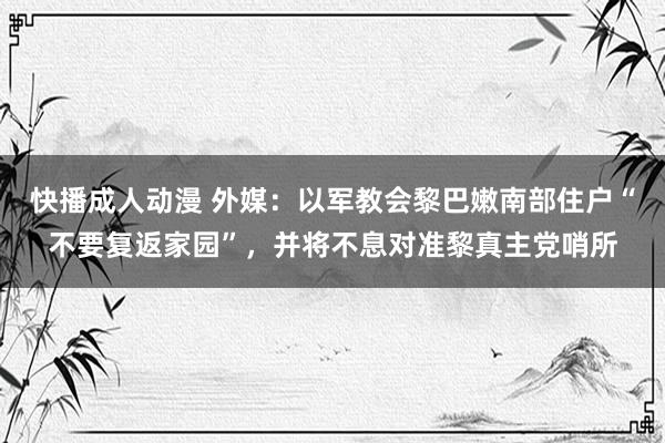 快播成人动漫 外媒：以军教会黎巴嫩南部住户“不要复返家园”，并将不息对准黎真主党哨所