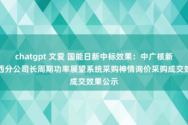 chatgpt 文爱 国能日新中标效果：中广核新动力山西分公司长周期功率展望系统采购神情询价采购成交效果公示