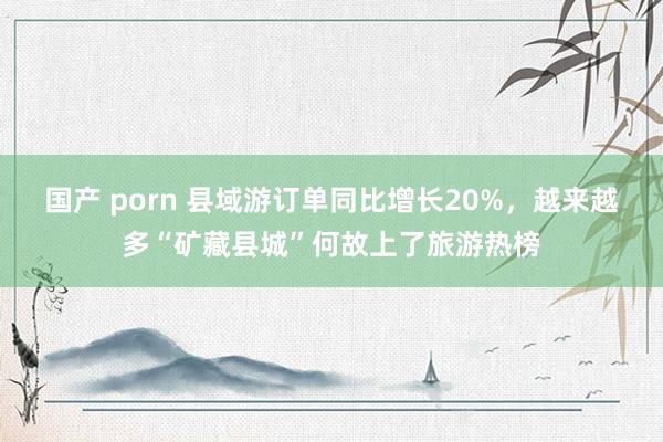 国产 porn 县域游订单同比增长20%，越来越多“矿藏县城”何故上了旅游热榜