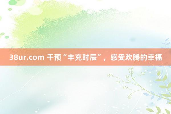 38ur.com 干预“丰充时辰”，感受欢腾的幸福