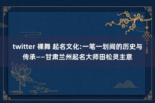 twitter 裸舞 起名文化:一笔一划间的历史与传承——甘肃兰州起名大师田松灵主意