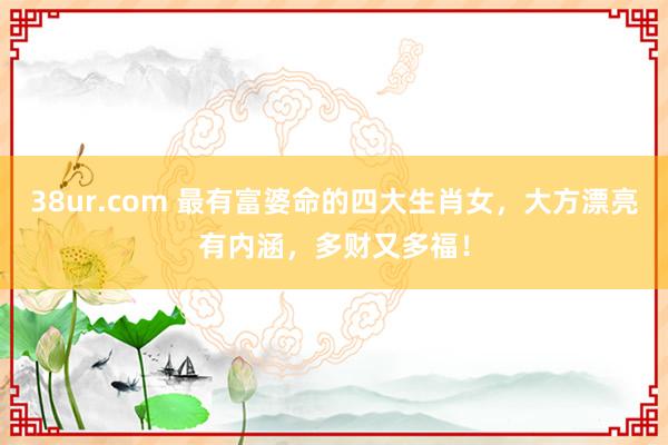 38ur.com 最有富婆命的四大生肖女，大方漂亮有内涵，多财又多福！