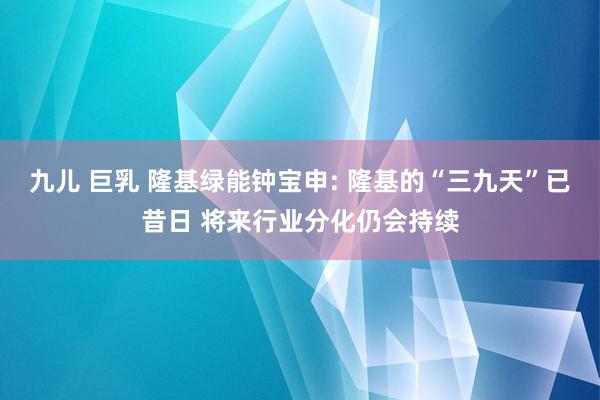 九儿 巨乳 隆基绿能钟宝申: 隆基的“三九天”已昔日 将来行业分化仍会持续