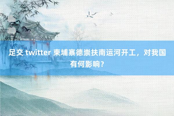 足交 twitter 柬埔寨德崇扶南运河开工，对我国有何影响？