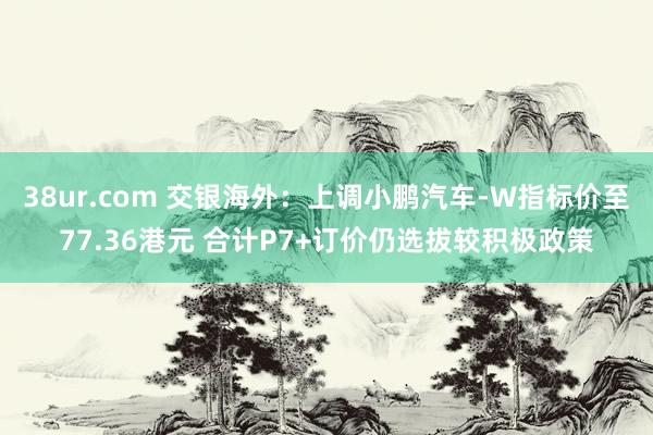 38ur.com 交银海外：上调小鹏汽车-W指标价至77.36港元 合计P7+订价仍选拔较积极政策