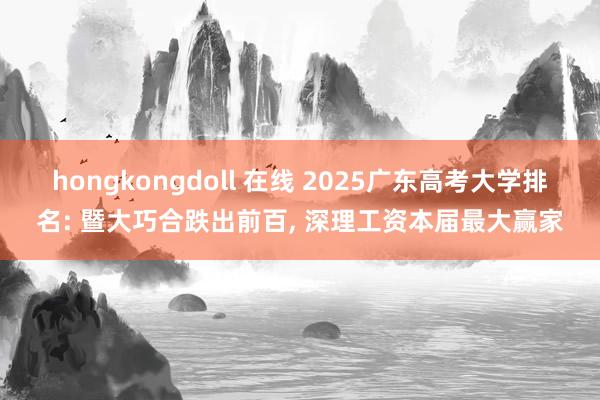 hongkongdoll 在线 2025广东高考大学排名: 暨大巧合跌出前百， 深理工资本届最大赢家