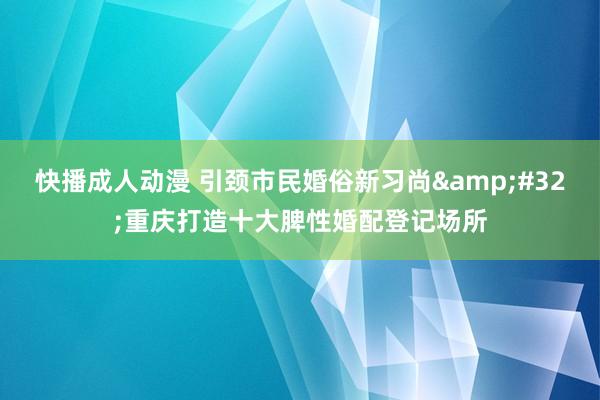 快播成人动漫 引颈市民婚俗新习尚&#32;重庆打造十大脾性婚配登记场所