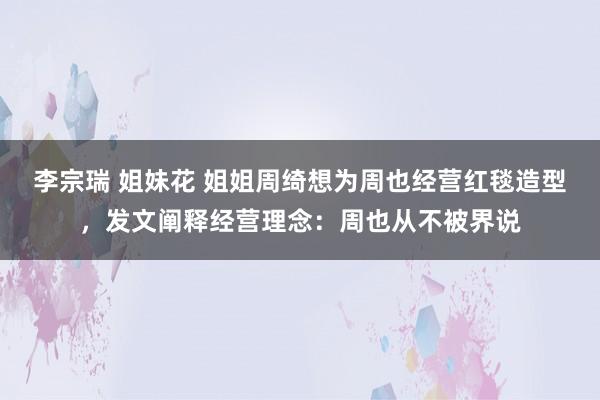 李宗瑞 姐妹花 姐姐周绮想为周也经营红毯造型，发文阐释经营理念：周也从不被界说