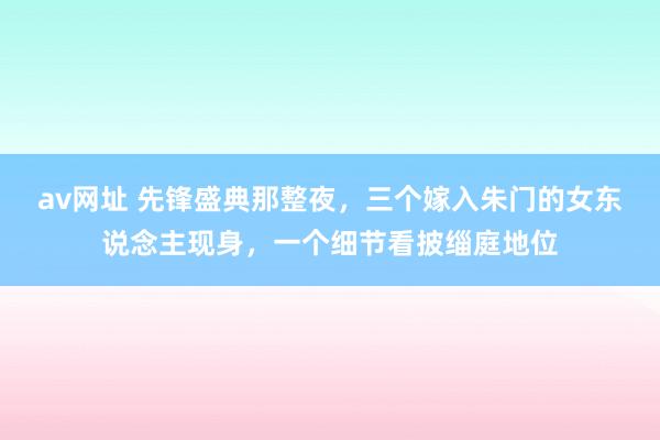 av网址 先锋盛典那整夜，三个嫁入朱门的女东说念主现身，一个细节看披缁庭地位