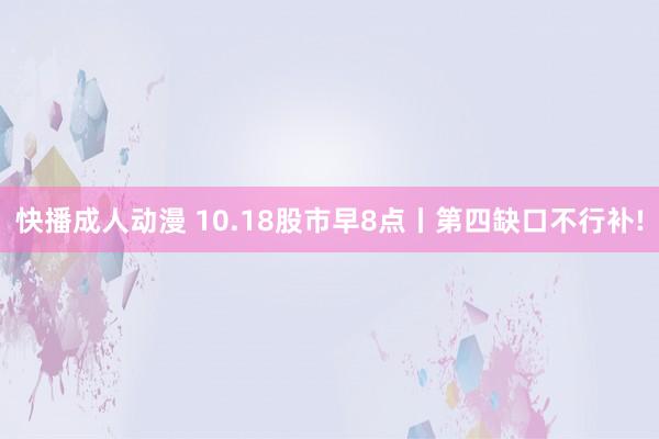 快播成人动漫 10.18股市早8点丨第四缺口不行补!