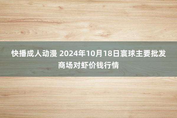 快播成人动漫 2024年10月18日寰球主要批发商场对虾价钱行情