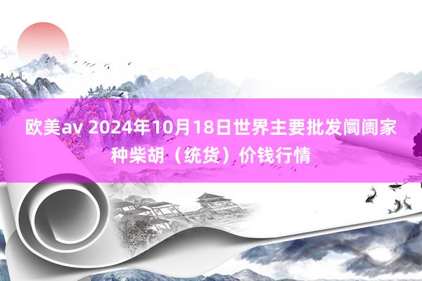 欧美av 2024年10月18日世界主要批发阛阓家种柴胡（统货）价钱行情