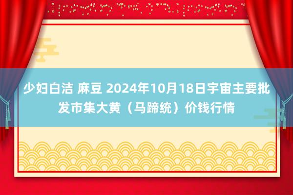 少妇白洁 麻豆 2024年10月18日宇宙主要批发市集大黄（马蹄统）价钱行情