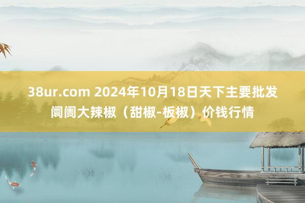 38ur.com 2024年10月18日天下主要批发阛阓大辣椒（甜椒-板椒）价钱行情