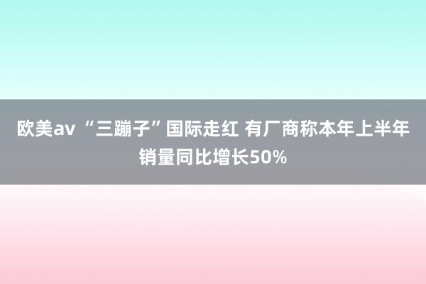 欧美av “三蹦子”国际走红 有厂商称本年上半年销量同比增长50%