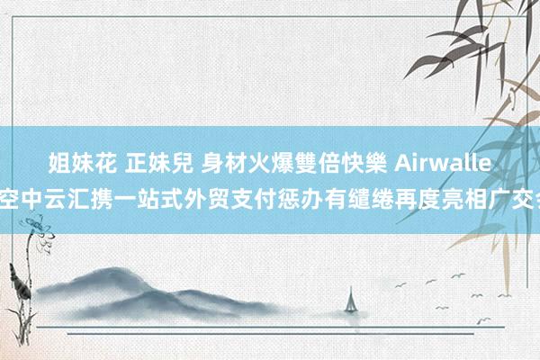 姐妹花 正妹兒 身材火爆雙倍快樂 Airwallex空中云汇携一站式外贸支付惩办有缱绻再度亮相广交会