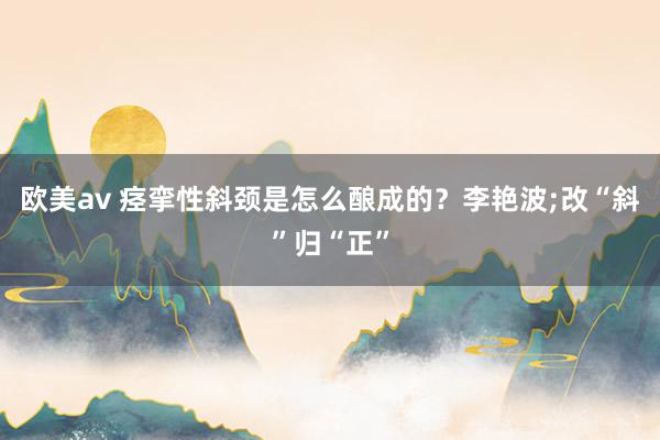 欧美av 痉挛性斜颈是怎么酿成的？李艳波;改“斜”归“正”